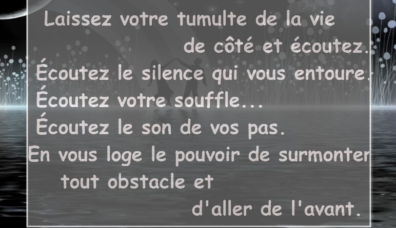 Laissez votre tumulte de la vie de côté et écoutez. Écoutez le silence qui vous entoure... Écoutez votre souffle... Écoutez le son de vos pas. En vous loge le pouvoir de surmonter tout obstacle et d'aller de l'avant.
